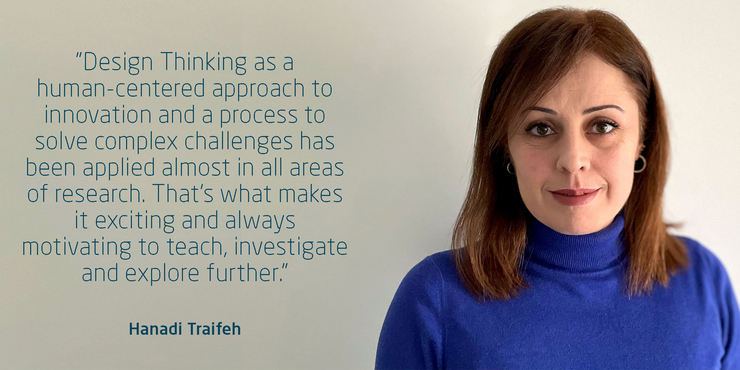 Hanadi Traifeh:"Design Thinking as a human-centered approach to innovation and a process to solve complex challenges has been applied almost in all areas of research. That’s what makes it exciting and always motivating to teach, investigate and explore further."